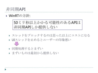 非同期API
   WinRTの方針:
        50ミリ秒以上かかる可能性のあるAPIは
        非同期APIしか提供しない

       スレッドをブロックするのは思った以上にコストになる
       UIスレッドを止めるとユーザーの印象悪い

       同期処理するとまずい
       まずいものは最初から提供しない
 