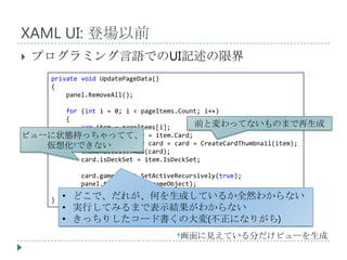 XAML UI: 登場以前
   プログラミング言語でのUI記述の限界
      private void UpdatePageData()
      {
          panel.RemoveAll();

     for (int i = 0; i < pageItems.Count; i++)
     {
         var item = pageItems[i];      前と変わってないものまで再生成
ビューに状態持っちゃってて、 = item.Card;
         var cardCharacter
         CardThumbnailView card = card = CreateCardThumbnail(item);
   仮想化†できない
         thumbnailList.Add(card);
         card.isDeckSet = item.IsDeckSet;

              card.gameObject.SetActiveRecursively(true);
              panel.AddItem(card.gameObject);
          }
      }   • どこで、だれが、何を生成しているか全然わからない
          • 実行してみるまで表示結果がわからない
          • きっちりしたコード書くの大変(不正になりがち)
                                       †画面に見えている分だけビューを生成
 