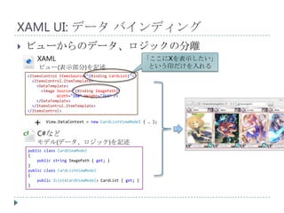 XAML UI: データ バインディング
   ビューからのデータ、ロジックの分離
        XAML                                            「ここにXを表示したい」
        ビュー(表示部分)を記述                                     という印だけを入れる
    <ItemsControl ItemsSource="{Binding CardList}">
      <ItemsControl.ItemTemplate>
        <DataTemplate>
          <Image Source="{Binding ImagePath}"
                 Width="168" Height="254" />
        </DataTemplate>
      </ItemsControl.ItemTemplate>
    </ItemsControl>


      +     View.DataContext = new CardListViewModel { … };

        C#など
        モデル(データ、ロジック)を記述
    public class CardViewModel
    {
        public string ImagePath { get; }
    }
    public class CardListViewModel
    {
        public IList<CardViewModel> CardList { get; }
    }
 