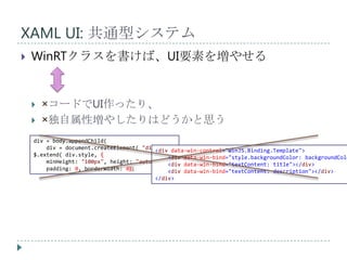 XAML UI: 共通型システム
   WinRTクラスを書けば、UI要素を増やせる


       ×コードでUI作ったり、
       ×独自属性増やしたりはどうかと思う
    div = body.appendChild(
        div = document.createElement( "div" ) );
                                          <div data-win-control="WinJS.Binding.Template">
    $.extend( div.style, {                    <div data-win-bind="style.backgroundColor: backgroundColo
        minHeight: "100px", height: "auto",   <div data-win-bind="textContent: title"></div>
        padding: 0, borderWidth: 0});         <div data-win-bind="textContent: description"></div>
                                          </div>
 