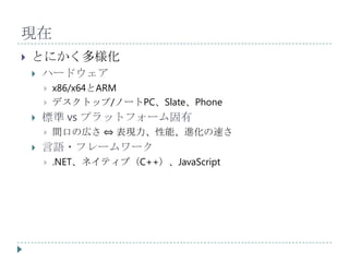 現在
   とにかく多様化
       ハードウェア
           x86/x64とARM
           デスクトップ/ノートPC、Slate、Phone
       標準 vs プラットフォーム固有
           間口の広さ ⇔ 表現力、性能、進化の速さ
       言語・フレームワーク
           .NET、ネイティブ（C++）、JavaScript
 