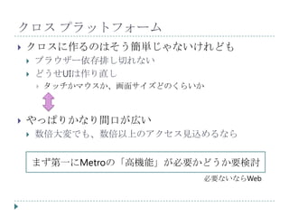 クロス プラットフォーム
   クロスに作るのはそう簡単じゃないけれども
       ブラウザー依存排し切れない
       どうせUIは作り直し
           タッチかマウスか、画面サイズどのくらいか



   やっぱりかなり間口が広い
       数倍大変でも、数倍以上のアクセス見込めるなら


        まず第一にMetroの「高機能」が必要かどうか要検討
                               必要ないならWeb
 