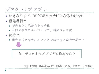 デスクトップ アプリ
   いきなりすべてのPCがタッチUIになるわけない
   段階移行？
       できるところからタッチ化
       今はマウス＆キーボードで、将来タッチ化
   両方？
       出先ではタッチ、オフィスではマウス＆キーボード



          今、デスクトップ アプリを作るなら？


           注意: ARM版（Windows RT）はMetroのみ。デスクトップ不可
 