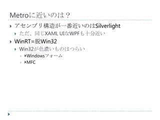 Metroに近いのは？
   アセンブリ構造が一番近いのはSilverlight
       ただ、同じXAML UIなWPFも十分近い
   WinRT=脱Win32
       Win32が色濃いものはつらい
           ×Windowsフォーム
           ×MFC
 