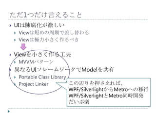 ただ1つだけ言えること
   UIは陳腐化が激しい
       Viewは短めの周期で差し替わる
       Viewは極力小さく作るべき

   Viewを小さく作る工夫
       MVVMパターン
   異なるUIフレームワークでModelを共有
       Portable Class Library
       Project Linker         この辺りを押さえれば、
                               WPF/SilverlightからMetroへの移行
                               WPF/SilverlightとMetro同時開発
                               だいぶ楽
 
