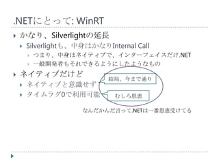 .NETにとって: WinRT
   かなり、Silverlightの延長
       Silverlightも、中身はかなりInternal Call
           つまり、中身はネイティブで、インターフェイスだけ.NET
           一般開発者もそれできるようにしたようなもの
   ネイティブだけど
                             結局、今まで通り
       ネイティブと意識せず
       タイムラグ0で利用可能            むしろ恩恵

                      なんだかんだ言って.NETは一番恩恵受けてる
 