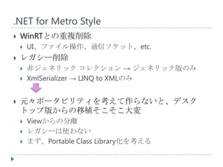 .NET for Metro Style
   WinRTとの重複削除
       UI、ファイル操作、通信ソケット、etc.
   レガシー削除
       非ジェネリック コレクション → ジェネリック版のみ
       XmlSerializer → LINQ to XMLのみ


   元々ポータビリティを考えて作らないと、デスク
    トップ版からの移植そこそこ大変
       Viewからの分離
       レガシーは使わない
       まず、Portable Class Library化を考える
 
