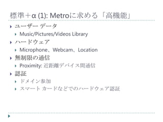標準＋α (1): Metroに求める「高機能」
   ユーザー データ
       Music/Pictures/Videos Library
   ハードウェア
       Microphone、Webcam、Location
   無制限の通信
       Proximity: 近距離デバイス間通信
   認証
       ドメイン参加
       スマート カードなどでのハードウェア認証
 