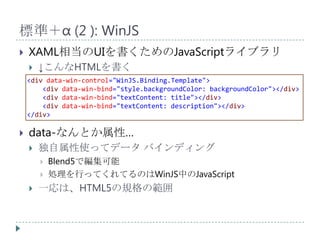 標準＋α (2 ): WinJS
   XAML相当のUIを書くためのJavaScriptライブラリ
       ↓こんなHTMLを書く
    <div data-win-control="WinJS.Binding.Template">
        <div data-win-bind="style.backgroundColor: backgroundColor"></div>
        <div data-win-bind="textContent: title"></div>
        <div data-win-bind="textContent: description"></div>
    </div>

   data-なんとか属性…
       独自属性使ってデータ バインディング
           Blend5で編集可能
           処理を行ってくれてるのはWinJS中のJavaScript
       一応は、HTML5の規格の範囲
 