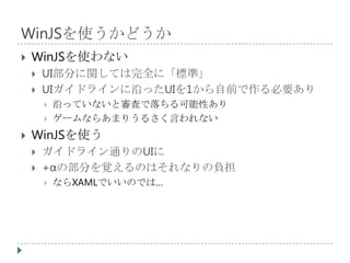 WinJSを使うかどうか
   WinJSを使わない
       UI部分に関しては完全に「標準」
       UIガイドラインに沿ったUIを1から自前で作る必要あり
           沿っていないと審査で落ちる可能性あり
           ゲームならあまりうるさく言われない
   WinJSを使う
       ガイドライン通りのUIに
       +αの部分を覚えるのはそれなりの負担
           ならXAMLでいいのでは…
 