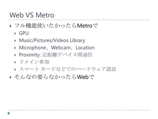 Web VS Metro
   フル機能使いたかったらMetroで
       GPU
       Music/Pictures/Videos Library
       Microphone、Webcam、Location
       Proximity: 近距離デバイス間通信
       ドメイン参加
       スマート カードなどでのハードウェア認証
   そんなの要らなかったらWebで
 