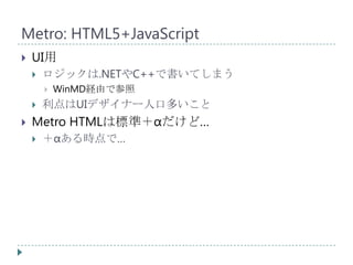 Metro: HTML5+JavaScript
   UI用
       ロジックは.NETやC++で書いてしまう
           WinMD経由で参照
       利点はUIデザイナー人口多いこと
   Metro HTMLは標準＋αだけど…
       ＋αある時点で…
 