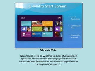 Tela Inicial Metro

 Novo recurso visual do Windows 8 oferece atualizações de
  aplicativos online que você pode reagrupar como desejar
oferecendo mais flexibilidade e melhorando a experiência na
                   utilização do Windows 8.
 