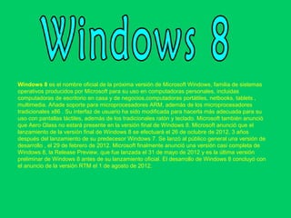 Windows 8 es el nombre oficial de la próxima versión de Microsoft Windows, familia de sistemas 
operativos producidos por Microsoft para su uso en computadoras personales, incluidas 
computadoras de escritorio en casa y de negocios,computadoras portátiles, netbooks, tablets ,  
multimedia. Añade soporte para microprocesadores ARM, además de los microprocesadores 
tradicionales x86 . Su interfaz de usuario ha sido modificada para hacerla más adecuada para su 
uso con pantallas táctiles, además de los tradicionales ratón y teclado. Microsoft también anunció 
que Aero Glass no estará presente en la versión final de Windows 8. Microsoft anunció que el 
lanzamiento de la versión final de Windows 8 se efectuará el 26 de octubre de 2012, 3 años 
después del lanzamiento de su predecesor Windows 7. Se lanzó al público general una versión de 
desarrollo , el 29 de febrero de 2012. Microsoft finalmente anunció una versión casi completa de 
Windows 8, la Release Preview, que fue lanzada el 31 de mayo de 2012 y es la última versión 
preliminar de Windows 8 antes de su lanzamiento oficial. El desarrollo de Windows 8 concluyó con 
el anuncio de la versión RTM el 1 de agosto de 2012. 
 