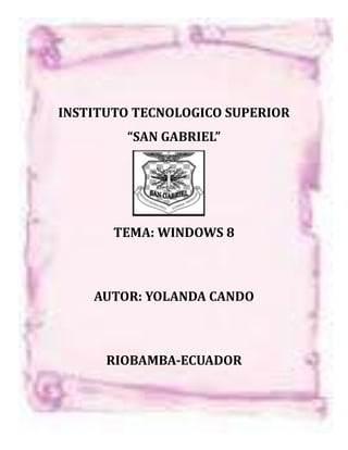 INSTITUTO TECNOLOGICO SUPERIOR
        “SAN GABRIEL”




       TEMA: WINDOWS 8



    AUTOR: YOLANDA CANDO



      RIOBAMBA-ECUADOR
 