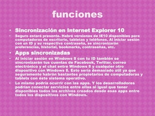 funciones
• Sincronización en Internet Explorer 10
•   Seguro estará presente. Habrá versiones de IE10 disponibles para
    computadoras de escritorio, tabletas y teléfonos. Al iniciar sesión
    con un ID y su respectiva contraseña, se sincronizarán
    preferencias, historial, bookmarks, contraseñas, etc.
• Apps sincronizadas
•   Al iniciar sesión en Windows 8 con tu ID también se
    sincronizarán tus cuentas de Facebook, Twitter, correo
    electrónico y el chat entre Windows 8 y cualquier otro
    dispositivo con Windows 8. Esto sería demasiado útil ya que
    seguramente habrán bastantes propietarios de computadoras y
    tablets con éste sistema operativo.
•   Lo mismo podría ocurrir con las apps. Y los desarrolladores
    podrían conectar servicios entre ellas al igual que tener
    disponibles todos los archivos creados desde esas apps entre
    todos los dispositivos con Windows.
 