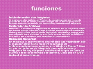 funciones
•   Inicio de sesión con imágenes
•   Al igual que en las tablets con Windows 8, se podría poner una foto en la
    pantalla de inicio de sesión, entonces dibujar con un dedo algún patrón
    establecido en vez de teclear una contraseña; añadiendo más seguridad.
•   Explorador de Archivos
•   Windows 7.x no tiene un explorador de archivos. No se les puede culpar
    por querer huir de la herencia que Windows Mobile dejó: un laberíntico
    sistema de archivos que se sentía demasiado enredado al querer poner
    un explorador para sistemas de escritorio en una pantalla de teléfono.
•   Éste podría ser el momento para actualizar tal característica.
•   Búsqueda Universal
•   En Windows 8 encontramos una función tipo “Spotlight” que
    al ingresar algún texto muestra resultados de
    archivos, aplicaciones, ajustes, etc. Windows Phone 7 tiene
    un par de opciones de búsqueda para aplicaciones y
    Bing, pero no hay búsqueda universal en la que se tome en
    cuenta a todo el contenido del teléfono. Cosa que en iOS y
    Android sí encontramos.
 