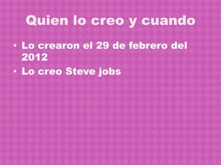 Quien lo creo y cuando
• Lo crearon el 29 de febrero del
  2012
• Lo creo Steve jobs
 