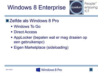 Windows 8 Enterprise

     Zelfde als Windows 8 Pro
        Windows To Go
        Direct Access
        AppLocker (bepalen wat er mag draaien op
         een gebruikerspc)
        Eigen Marketplace (sideloading)




20/11/2012                                          15
 