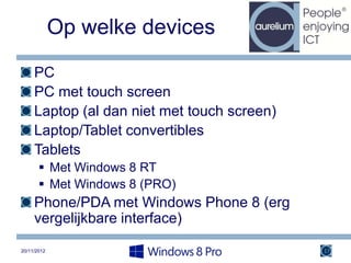 Op welke devices

     PC
     PC met touch screen
     Laptop (al dan niet met touch screen)
     Laptop/Tablet convertibles
     Tablets
        Met Windows 8 RT
        Met Windows 8 (PRO)
     Phone/PDA met Windows Phone 8 (erg
     vergelijkbare interface)

20/11/2012                                   17
 