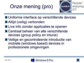 Onze mening (pro)

     Uniforme interface op verschillende devices
     Altijd (veilig) verbonden
     Live info zonder applicaties te openen
     Centraal beheer van alle verschillende
     devices (group policy en intune)
     Veilige en gecontroleerde introductie van
     mobiele (windows based) devices in
     professionele omgevingen


20/11/2012                                         22
 