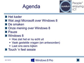 Agenda
     Het kader
     Wat zegt Microsoft over Windows 8
     De smaken
     Onze mening over Windows 8
     Pauze
     Windows 8
        Hoe ziet het er nu echt uit
        Vaak gestelde vragen (en antwoorden)
        Laat ons eens kijken
     Touch ‘n feel sessie


20/11/2012                                      2
 