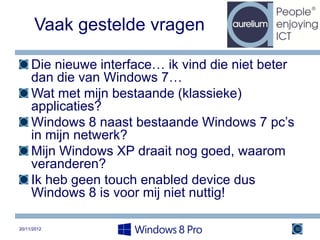 Vaak gestelde vragen

     Die nieuwe interface… ik vind die niet beter
     dan die van Windows 7…
     Wat met mijn bestaande (klassieke)
     applicaties?
     Windows 8 naast bestaande Windows 7 pc’s
     in mijn netwerk?
     Mijn Windows XP draait nog goed, waarom
     veranderen?
     Ik heb geen touch enabled device dus
     Windows 8 is voor mij niet nuttig!

20/11/2012                                          30
 
