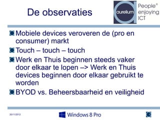 De observaties

     Mobiele devices veroveren de (pro en
     consumer) markt
     Touch – touch – touch
     Werk en Thuis beginnen steeds vaker
     door elkaar te lopen –> Werk en Thuis
     devices beginnen door elkaar gebruikt te
     worden
     BYOD vs. Beheersbaarheid en veiligheid

20/11/2012                                      8
 