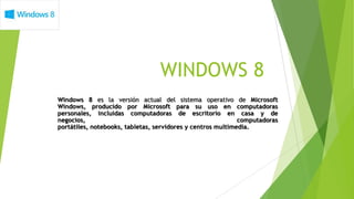 WINDOWS 8
Windows 8 es la versión actual del sistema operativo de Microsoft
Windows, producido por Microsoft para su uso en computadoras
personales, incluidas computadoras de escritorio en casa y de
negocios,                                                    computadoras
portátiles, notebooks, tabletas, servidores y centros multimedia.
 
