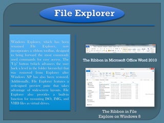 Windows Explorer, which has been
renamed       File     Explorer,     now
incorporates a ribbon toolbar, designed
to bring forward the most commonly
used commands for easy access. The
"Up" button (which advances the user
back a level in the folder hierarchy) that
was removed from Explorer after
Windows XP has also been restored.
Additionally, File Explorer features a
redesigned preview pane that takes
advantage of widescreen layouts. File
Explorer also provides a built-in
function for mounting ISO, IMG, and
VHD files as virtual drives.

                                               The Ribbon in File
                                             Explore on Windows 8
 