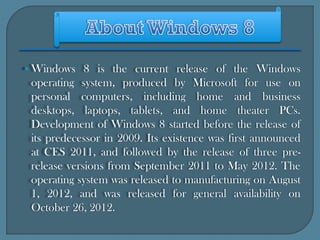 • Windows 8 is the current release of the Windows
 operating system, produced by Microsoft for use on
 personal computers, including home and business
 desktops, laptops, tablets, and home theater PCs.
 Development of Windows 8 started before the release of
 its predecessor in 2009. Its existence was first announced
 at CES 2011, and followed by the release of three pre-
 release versions from September 2011 to May 2012. The
 operating system was released to manufacturing on August
 1, 2012, and was released for general availability on
 October 26, 2012.
 