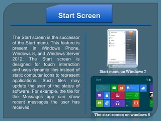 The Start screen is the successor
of the Start menu. This feature is
present in Windows Phone,
Windows 8, and Windows Server
2012. The Start screen is
designed for touch interaction
and uses dynamic tiles instead of
static computer icons to represent
applications. Such tiles may
update the user of the status of
software. For example, the tile for
the Messages app can show
recent messages the user has
received.
 