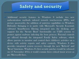   Additional security features in Windows 8 include two new
    authentication methods tailored towards touchscreens (PINs and
    picture passwords), the addition of antivirus capabilities to Windows
    Defender (bringing it in parity with Microsoft's Security Essentials
    software) SmartScreen filtering integrated into the desktop, and
    support for the "Secure Boot" functionality on UEFI systems to
    protect against malware infecting the boot process. Parental controls
    are offered through the integrated Family Safety software, which
    allows parents to monitor and control their children's activities on a
    device with activity reports and safety controls. Windows 8 also
    provides integrated system recovery through the new "Refresh" and
    "Reset" functions. Windows 8's first security patches would be released
    on 13 November 2012, it would contain three critical (most severe as
    per Microsoft) fixes.
 