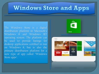 The Windows Store is a digital
distribution platform in Microsoft's
Windows 8 and Windows RT
operating system. The platform can
be used to provide listings for
desktop applications certified to run
on Windows 8, but is also the
primary distribution platform for a
new type of app called "Windows
Store apps".
 