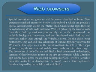   Special exceptions are given to web browsers classified as being "New
    experience enabled" (formerly "Metro-style enabled"), which can provide a
    special version to run within the "Metro" shell. Unlike other apps, they can
    be coded using Win32 code instead of Win RT (allowing the reuse of code
    from their desktop versions), permanently run in the background, use
    multiple background processes, and are distributed with desktop web
    browsers rather than through the Windows Store. Despite these looser
    restrictions, they can still take advantage of features typically reserved for
    Windows Store apps, such as the use of contracts to link to other apps.
    However, only the user's default web browser can be used in this setting.
   The developers of both Chrome and Firefox both committed to developing
    versions of their browsers to run in the app environment; while Chrome's
    app simply back ports the existing desktop interface, Firefox's (which is
    currently available in development versions) uses a touch-optimized
    interface inspired by the mobile version of Firefox.
 
