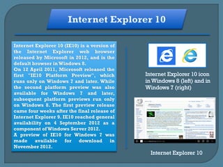 Internet Explorer 10 (IE10) is a version of
the Internet Explorer web browser
released by Microsoft in 2012, and is the
default browser in Windows 8.
On 12 April 2011, Microsoft released the
first "IE10 Platform Preview", which
runs only on Windows 7 and later. While
the second platform preview was also
available for Windows 7 and later,
subsequent platform previews run only
on Windows 8. The first preview release
came four weeks after the final release of
Internet Explorer 9. IE10 reached general
availability on 4 September 2012 as a
component of Windows Server 2012.
A preview of IE10 for Windows 7 was
made available for download in
November 2012.
 