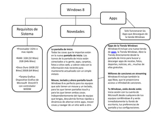 Windows 8

                                                                     Apps

Requisitos de                                                                     Solo funcionaran las
                                        Novedades
  Sistema                                                                        Apps que descargues de
                                                                                   la tienda Windows


                                                                    Apps de la Tienda Windows
•Procesador 1GHz o       La pantalla de Inicio                      Windows 8 incluye una nueva tienda
    mas rápido           Todas las cosas que te importan están      de apps, la Tienda Windows. Abre la
                         en la nueva pantalla de Inicio. Los        Tienda directamente desde la
•RAM: 1GB (32 Bites)     íconos de la pantalla de Inicio están      pantalla de Inicio para buscar y
  2GB (64b Bites)        conectados a tu gente, apps, carpetas,     descargar apps de recetas, fotos,
                         fotos o sitios web, y cobran vida con la   deportes, noticias, etc., muchas de
•Disco Duro 16GB (32     información más reciente para              ellas gratuitas.
Bites) 20GB (64 Bites)   mantenerte actualizado con un simple
                         vistazo.                                   Millones de canciones en streaming
   •Tarjeta Grafica:                                                Windows 8 incluye también la
Dispositivo Grafico de   Mouse, teclado y ahora pantalla touch      app Xbox, que te proporciona
 Microsoft DirectX 9     Windows 8 es perfecto para los equipos     acceso a infinidad de canciones.
   con controlador       que solo tienen un mouse y un teclado,
        WDDM             para los que tienen pantallas touch y      Tu Windows, estés donde estés
                         para los que tienen ambas cosas.           Inicia sesión con tu cuenta de
                         Independientemente del tipo de equipo      Microsoft desde cualquiera de tus
                         que tengas, descubrirás formas rápidas y   equipos conWindows 8 y verás
                         dinámicas de alternar entre apps, mover    inmediatamente tu fondo de
                         cosas y navegar de un sitio web a otro.    escritorio, tus preferencias de
                                                                    pantalla y tus configuraciones.
 