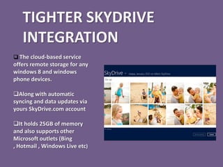 TIGHTER SKYDRIVE
   INTEGRATION
 The cloud-based service
offers remote storage for any
windows 8 and windows
phone devices.

Along with automatic
syncing and data updates via
yours SkyDrive.com account

It holds 25GB of memory
and also supports other
Microsoft outlets (Bing
, Hotmail , Windows Live etc)
 