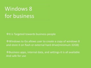 Windows 8
for business

It is Targeted towards business people

Windows to Go allows user to create a copy of windows 8
and store it on flash or external hard drive(minimum 32GB)

Business apps, internal data, and settings-it is all available
And safe for use
 