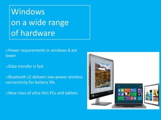 Windows
   on a wide range
   of hardware
oPower requirements in windows 8 are
lower

oData transfer is fast

oBluetooth LE delivers low-power wireless
connectivity for battery life.

oNew class of ultra thin PCs and tablets.
 