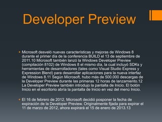 Developer Preview

 Microsoft desveló nuevas características y mejoras de Windows 8
  durante el primer día de la conferencia BUILD el 13 de septiembre de
  2011.10 Microsoft también lanzó la Windows Developer Preview
  (compilación 8102) de Windows 8 el mismo día, la cual incluyó SDKs y
  herramientas de desarrolladores (tales como Visual Studio Express y
  Expression Blend) para desarrollar aplicaciones para la nueva interfaz
  de Windows 8.11 Según Microsoft, hubo más de 500.000 descargas de
  la Developer Preview durante las primeras 12 horas de lanzamiento.12
  La Developer Preview también introdujo la pantalla de Inicio. El botón
  Inicio en el escritorio abría la pantalla de Inicio en vez del menú Inicio.

 El 16 de febrero de 2012, Microsoft decidió posponer la fecha de
  expiración de la Developer Preview. Originalmente fijada para expirar el
  11 de marzo de 2012, ahora expirará el 15 de enero de 2013.13
 