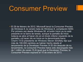 Consumer Preview

 El 29 de febrero de 2012, Microsoft lanzó la Consumer Preview
  de Windows 8, la versión beta de Windows 8, compilación 8250.
  Por primera vez desde Windows 95, el botón Inicio ya no está
  presente en la barra de tareas, aunque la pantalla de Inicio
  todavía se abre al hacer clic en el rincón inferior izquierdo de la
  pantalla y al hacer clic en Inicio en la denominada barra
  Charm.14 El presidente de Windows Steven Sinofsky dijo que
  más de 100.000 cambios se habían hecho desde el
  lanzamiento de la Developer Preview.14 El día después de su
  lanzamiento, la Consumer Preview había sido descargada más
  de 1 millón de veces.15 Al igual que la Developer Preview, la
  Consumer Preview expirará el 15 de enero de 2013.
 