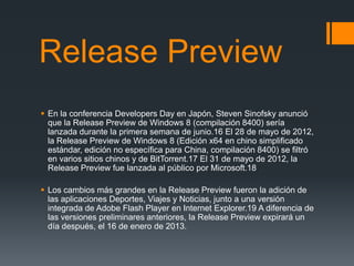 Release Preview
 En la conferencia Developers Day en Japón, Steven Sinofsky anunció
  que la Release Preview de Windows 8 (compilación 8400) sería
  lanzada durante la primera semana de junio.16 El 28 de mayo de 2012,
  la Release Preview de Windows 8 (Edición x64 en chino simplificado
  estándar, edición no específica para China, compilación 8400) se filtró
  en varios sitios chinos y de BitTorrent.17 El 31 de mayo de 2012, la
  Release Preview fue lanzada al público por Microsoft.18

 Los cambios más grandes en la Release Preview fueron la adición de
  las aplicaciones Deportes, Viajes y Noticias, junto a una versión
  integrada de Adobe Flash Player en Internet Explorer.19 A diferencia de
  las versiones preliminares anteriores, la Release Preview expirará un
  día después, el 16 de enero de 2013.
 
