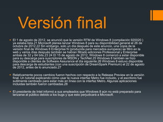 Versión final
 El 1 de agosto de 2012, se anunció que la versión RTM de Windows 8 (compilación 920020 )
  ya estaba lista.21 Microsoft planea lanzar Windows 8 para su disponibilidad general el 26 de
  octubre de 2012.22 Sin embargo, solo un día después de este anuncio, una copia de la
  versión final de Windows 8 Enterprise N (producida para mercados europeos) se filtró en la
  web y varios días después también se habían filtrado ediciones Professional y Enterprise
  ambas de 32 y 64 bits.23 24 El 15 de agosto de 2012, Windows 8 comenzó a estar disponible
  para su descarga para suscriptores de MSDN y TechNet.25 Windows 8 también se hizo
  disponible a clientes de Software Assurance el día siguiente.26 Windows 8 estuvo disponible
  para descarga de estudiantes (con una suscripción de DreamSpark Premium) el 22 de agosto
  de 2012, antes de lo anunciado.27

 Relativamente pocos cambios fueron hechos con respecto a la Release Preview en la versión
  final. Un tutorial explicando cómo usar la nueva interfaz Metro fue incluido, y el escritorio fue
  sutilmente cambiado para estar más en línea con la interfaz Metro. Algunas aplicaciones
  incluidas también fueron cambiadas.28

 El presidente de Intel informó a sus empleados que Windows 8 aún no está preparado para
  lanzarse al público debido a los bugs y que esto perjudicará a Microsoft.
 