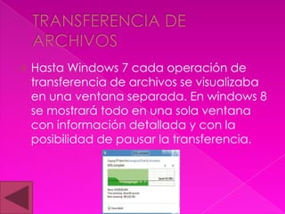    Hasta Windows 7 cada operación de
    transferencia de archivos se visualizaba
    en una ventana separada. En windows 8
    se mostrará todo en una sola ventana
    con información detallada y con la
    posibilidad de pausar la transferencia.
 