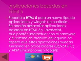    Soportará HTML 5 para un nuevo tipo de
    aplicaciones y widgets de escritorio.
    Se podrán desarrollar aplicaciones
    basadas en HTML 5 y JavaScript,
    que podrán interactuar con el hardware
    y el sistema de archivos del equipo. Se
    espera que estas aplicaciones puedan
    funcionar en procesadores x86/x64 (PC)
    y ARM (smartphones y tablets).
 