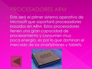    Éste será el primer sistema operativo de
    Microsoft que soportará procesadores
    basados en ARM. Estos procesadores
    tienen una gran capacidad de
    procesamiento y consumen muy
    poca energía, es por lo que dominan el
    mercado de los smartphones y tablets.
 