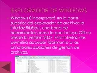    Windows 8 incorporará en la parte
    superior del explorador de archivos la
    interfaz Ribbon, una barra de
    herramientas como la que incluye Office
    desde la versión 2007. Esta interfaz nos
    permitirá acceder fácilmente a las
    principales opciones de gestión de
    archivos.
 