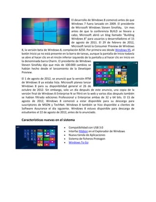 El desarrollo de Windows 8 comenzó antes de que
                                           Windows 7 fuera lanzado en 2009. El presidente
                                           de Microsoft Windows Steven Sinofsky, Un mes
                                           antes de que la conferencia BUILD se llevara a
                                           cabo, Microsoft abrió un blog llamado "Building
                                           Windows 8" para usuarios y desarrolladores el 15
                                           de agosto de 2011. El 29 de febrero de 2012,
                                           Microsoft lanzó la Consumer Preview de Windows
8, la versión beta de Windows 8, compilación 8250. Por primera vez desde Windows 95, el
botón Inicio ya no está presente en la barra de tareas, aunque la pantalla de Inicio todavía
se abre al hacer clic en el rincón inferior izquierdo de la pantalla y al hacer clic en Inicio en
la denominada barra Charm. El presidente de Windows
Steven Sinofsky dijo que más de 100.000 cambios se
habían hecho desde el lanzamiento de la Developer
Preview.

El 1 de agosto de 2012, se anunció que la versión RTM
de Windows 8 ya estaba lista. Microsoft planea lanzar
Windows 8 para su disponibilidad general el 26 de
octubre de 2012. Sin embargo, solo un día después de este anuncio, una copia de la
versión final de Windows 8 Enterprise N se filtró en la web y varios días después también
se habían filtrado ediciones Professional y Enterprise ambas de 32 y 64 bits. El 15 de
agosto de 2012, Windows 8 comenzó a estar disponible para su descarga para
suscriptores de MSDN y TechNet. Windows 8 también se hizo disponible a clientes de
Software Assurance el día siguiente. Windows 8 estuvo disponible para descarga de
estudiantes el 22 de agosto de 2012, antes de lo anunciado.

Características nuevas en el sistema

                                        Compatibilidad con USB 3.0
                                        Interfaz Ribbon en el Explorador de Windows
                                        Nueva tienda de Aplicaciones
                                        Sistema de ficheros Protogon
                                        Windows To Go
 