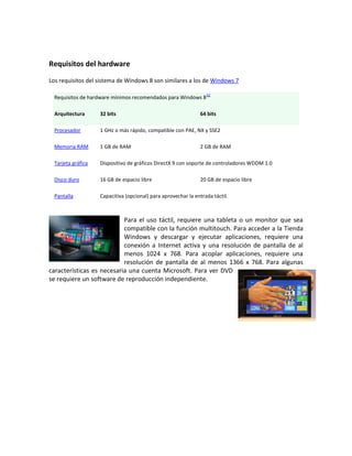 Requisitos del hardware

Los requisitos del sistema de Windows 8 son similares a los de Windows 7

                                                                  32
  Requisitos de hardware mínimos recomendados para Windows 8

  Arquitectura      32 bits                                    64 bits

  Procesador        1 GHz o más rápido, compatible con PAE, NX y SSE2

  Memoria RAM       1 GB de RAM                                2 GB de RAM

  Tarjeta gráfica   Dispositivo de gráficos DirectX 9 con soporte de controladores WDDM 1.0

  Disco duro        16 GB de espacio libre                     20 GB de espacio libre

  Pantalla          Capacitiva (opcional) para aprovechar la entrada táctil.



                           Para el uso táctil, requiere una tableta o un monitor que sea
                           compatible con la función multitouch. Para acceder a la Tienda
                           Windows y descargar y ejecutar aplicaciones, requiere una
                           conexión a Internet activa y una resolución de pantalla de al
                           menos 1024 x 768. Para acoplar aplicaciones, requiere una
                           resolución de pantalla de al menos 1366 x 768. Para algunas
características es necesaria una cuenta Microsoft. Para ver DVD
se requiere un software de reproducción independiente.
 